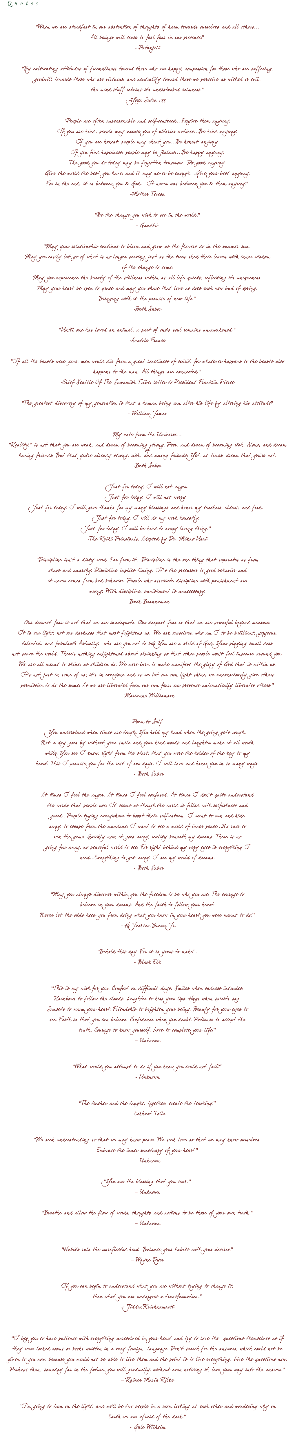Quotes "When we are steadfast in our abstention of thoughts of harm towards ourselves and all others... All beings will cease to feel fear in our presence." - Patanjali "By cultivating attitudes of friendliness toward those who are happy, compassion for those who are suffering, goodwill towards those who are virtuous, and neutrality toward those we perceive as wicked or evil, the mind-stuff retains its undisturbed calmness." -Yoga Sutra 1:33 "People are often unreasonable and self-centered...Forgive them anyway. If you are kind, people may accuse you of ulterior motives...Be kind anyway. If you are honest, people may cheat you...Be honest anyway. If you find happiness, people may be jealous....Be happy anyway. The good you do today may be forgotten tomorrow...Do good anyway. Give the world the best you have, and it may never be enough...Give your best anyway. For in the end, it is between you & God. It never was between you & them anyway." -Mother Teresa "Be the change you wish to see in the world." - Gandhi- "May your relationship continue to bloom and grow as the flowers do in the summer sun. May you easily let go of what is no longer serving just as the trees shed their leaves with inner wisdom of the change to come. May you experience the beauty of the stillness within as all life quiets, reflecting its uniqueness. May your heart be open to grace and may you share that love as does each new bud of spring. Bringing with it the promise of new life." -Beth Sabor "Until one has loved an animal, a part of one's soul remains un-awakened." -Anatole France "If all the beasts were gone, men would die from a great loneliness of spirit, for whatever happens to the beasts also happens to the man. All things are connected." -Chief Seattle Of The Suwamish Tribe, letter to President Franklin Pierce "The greatest discovery of my generation is that a human being can alter his life by altering his attitude" - William James My note from the Universe... "Reality," is not that you are weak, and dream of becoming strong. Poor, and dream of becoming rich. Alone, and dream of having friends. But that you're already strong, rich, and among friends. Yet, at times, dream that you're not. -Beth Sabor “Just for today, I will not anger. Just for today, I will not worry. Just for today, I will give thanks for my many blessings and honor my teachers, elders, and food. Just for today, I will do my work honestly. Just for today, I will be kind to every living thing.” -The Reiki Principals, Adopted by Dr. Mikao Usui “Discipline isn’t a dirty word. Far from it…Discipline is the one thing that separates us from chaos and anarchy. Discipline implies timing. It’s the precursor to good behavior and it never comes from bad behavior. People who associate discipline with punishment are wrong: With discipline, punishment is unnecessary. - Buck Brannaman Our deepest fear is not that we are inadequate. Our deepest fear is that we are powerful beyond measure. It is our light, not our darkness that most frightens us.' We ask ourselves, who am I to be brilliant, gorgeous, talented, and fabulous? Actually, who are you not to be? You are a child of God. Your playing small does not serve the world. There's nothing enlightened about shrinking so that other people won't feel insecure around you. We are all meant to shine, as children do. We were born to make manifest the glory of God that is within us. It's not just in some of us; it's in everyone and as we let our own light shine, we unconsciously give others permission to do the same. As we are liberated from our own fear, our presence automatically liberates others.” - Marianne Williamson Poem to Self You understand when times are tough. You hold my hand when the going gets rough. Not a day goes by without your smile and your kind words and laughter make it all worth while. You see I knew, right from the start, that you were the holder of the key to my heart. This I promise you for the rest of our days, I will love and honor you in so many ways. - Beth Sabor At times I feel the anger. At times I feel confused. At times I don’t quite understand the words that people use. It seems as though the world is filled with selfishness and greed…People trying everywhere to boost their self-esteem. I want to run and hide away, to escape from the mundane. I want to see a world of inner peace…No race to win the game. Quickly now, it goes away, reality beneath my dreams. There is no going far away, no peaceful world to see. For right behind my very eyes is everything I need…Everything to get away. I see my world of dreams. - Beth Sabor “May you always discover within you the freedom to be who you are. The courage to believe in your dreams. And the faith to follow your heart. Never let the odds keep you from doing what you know in your heart you were meant to do.” - H Jackson Brown Jr. “Behold this day. For it is yours to make”. - Black Elk “This is my wish for you. Comfort on difficult days. Smiles when sadness intrudes. Rainbows to follow the clouds. Laughter to kiss your lips. Hugs when spirits sag. Sunsets to warm your heart. Friendship to brighten your being. Beauty for your eyes to see. Faith so that you can believe. Confidence when you doubt. Patience to accept the truth. Courage to know yourself. Love to complete your life.” – Unknown “What would you attempt to do if you know you could not fail?” - Unknown “The teacher and the taught, together, create the teaching.” – Eckhart Tolle “We seek understanding so that we may know peace. We seek love so that we may know ourselves. Embrace the inner sanctuary of your heart.” – Unknown “You are the blessing that you seek.” – Unknown "Breathe and allow the flow of words, thoughts and actions to be those of your own truth." – Unknown “Habits rule the unreflected herd. Balance your habits with your desires." – Wayne Dyer If you can begin to understand what you are without trying to change it, then what you are undergoes a transformation.” – Jiddu Krishnamurti “I beg you to have patience with everything unresolved in your heart and try to love the questions themselves as if they were locked rooms or books written in a very foreign language. Don’t search for the answers, which could not be given to you now, because you would not be able to live them and the point is to live everything. Live the questions now. Perhaps then, someday far in the future, you will gradually, without even noticing it, live your way into the answer.” – Rainer Maria Rilke "I'm going to turn on the light, and we'll be two people in a room looking at each other and wondering why on Earth we are afraid of the dark." - Gale Wilhelm
